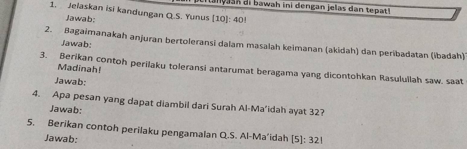 lanyaan di bawah ini dengan jelas dan tepat! 
1. Jelaskan isi kandungan Q.S. Yunus [10]: 40! 
Jawab: 
Jawab: 
2. Bagaimanakah anjuran bertoleransi dalam masalah keimanan (akidah) dan peribadatan (ibadah) 
Madinah! 
3. Berikan contoh perilaku toleransi antarumat beragama yang dicontohkan Rasulullah saw. saat 
Jawab: 
4. Apa pesan yang dapat diambil dari Surah Al-Ma’idah ayat 32? 
Jawab: 
5. Berikan contoh perilaku pengamalan Q.S. Al-Ma’idah . [5]:32
Jawab: