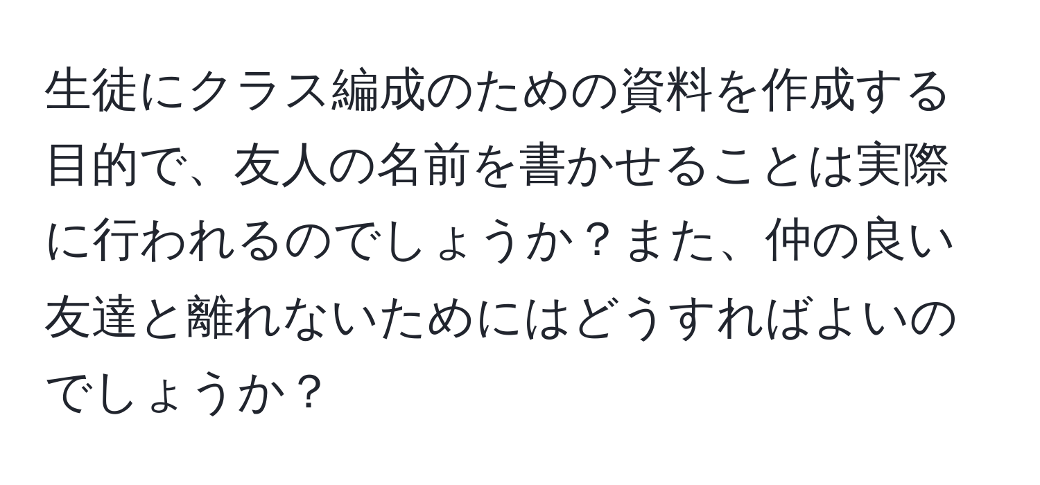 生徒にクラス編成のための資料を作成する目的で、友人の名前を書かせることは実際に行われるのでしょうか？また、仲の良い友達と離れないためにはどうすればよいのでしょうか？