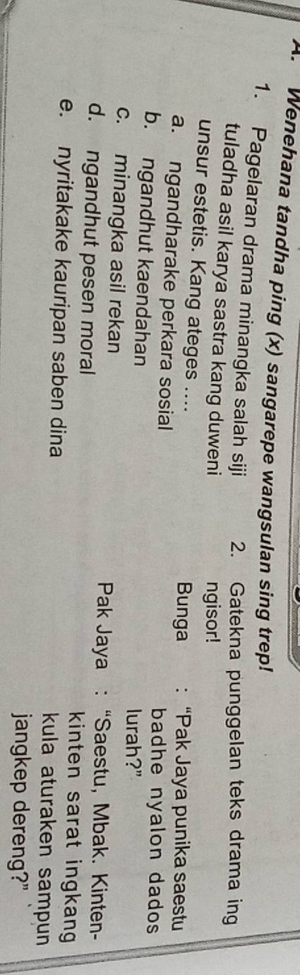 Wenehana tandha ping (x) sangarepe wangsulan sing trep! 
1. Pagelaran drama minangka salah siji 2. Gatekna punggelan teks drama ing 
tuladha asil karya sastra kang duweni 
ngisor! 
unsur estetis. Kang ateges .... :“Pak Jaya punika saestu 
Bunga 
a. ngandharake perkara sosial badhe nyalon dados 
b. ngandhut kaendahan lurah?" 
c. minangka asil rekan 
Pak Jaya : “Saestu, Mbak. Kinten- 
d. ngandhut pesen moral kinten sarat ingkang 
e. nyritakake kauripan saben dina kula aturaken sampun 
jangkep dereng?"