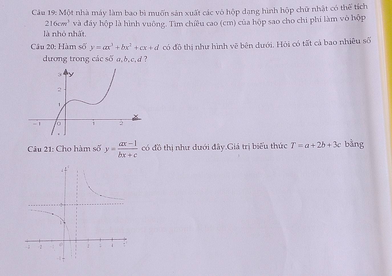 Một nhà máy làm bao bì muốn sản xuất các vỏ hộp dạng hình hộp chữ nhật có thể tích
216cm^3 và đáy hộp là hình vuông. Tìm chiều cao (cm) của hộp sao cho chi phí làm vỏ hộp 
là nhỏ nhất. 
Câu 20: Hàm số y=ax^3+bx^2+cx+d có đồ thị như hình vẽ bên dưới. Hỏi có tất cả bao nhiêu số 
dương trong các số a, b, c, d ? 
Câu 21: Cho hàm số y= (ax-1)/bx+c  có đồ thị như dưới đây.Giá trị biểu thức T=a+2b+3c bằng