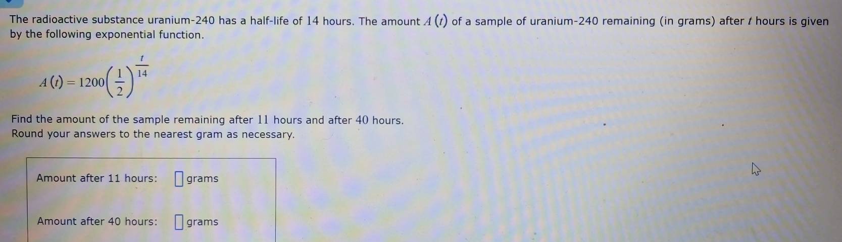 The radioactive substance uranium- 240 has a half-life of 14 hours. The amount A(t) of a sample of uranium- 240 remaining (in grams) after t hours is given 
by the following exponential function.
A(t)=1200beginpmatrix  1/2 end(pmatrix)^(frac t)14
Find the amount of the sample remaining after 11 hours and after 40 hours. 
Round your answers to the nearest gram as necessary. 
Amount after 11 hours : □ grams
Amount after 40 hours : □ grams