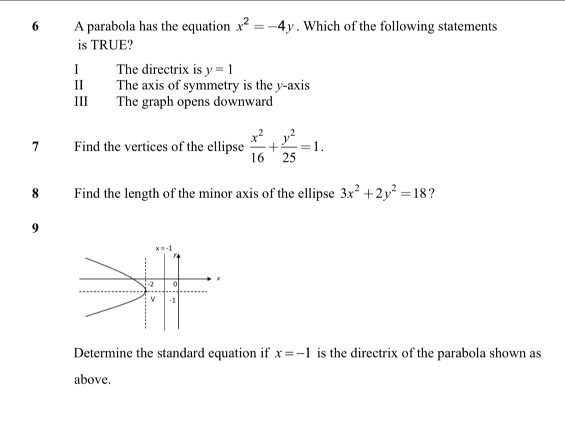 A parabola has the equation x^2=-4y. Which of the following statements
is TRUE?
I The directrix is y=1
Ⅱ The axis of symmetry is the y-axis
III The graph opens downward
7 Find the vertices of the ellipse  x^2/16 + y^2/25 =1.
8 Find the length of the minor axis of the ellipse 3x^2+2y^2=18 ?
9
Determine the standard equation if x=-1 is the directrix of the parabola shown as
above.