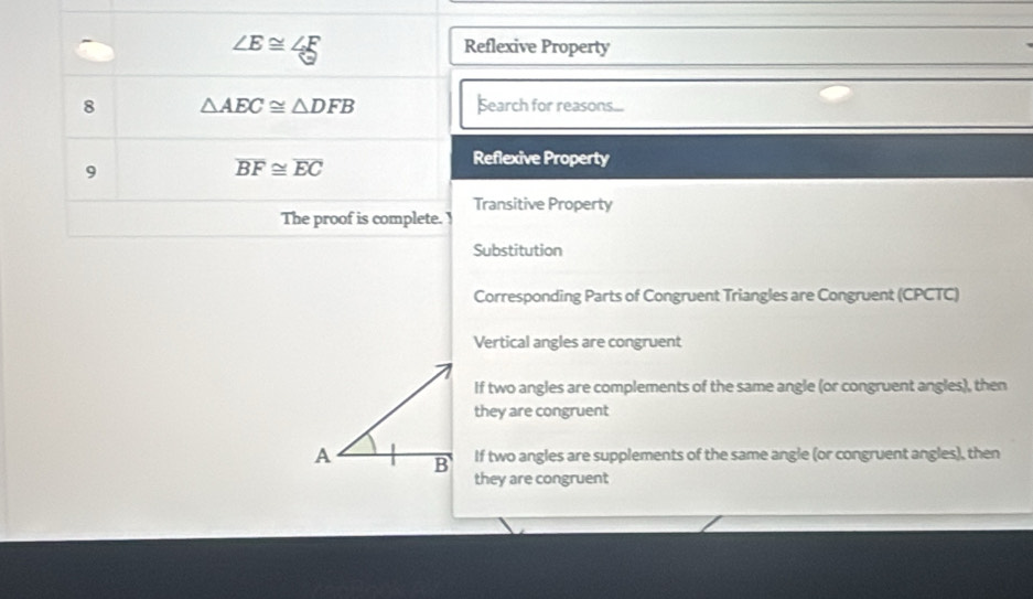 ∠ E≌ ∠ E
Reflexive Property
8 △ AEC≌ △ DFB Search for reasons...
9
overline BF≌ overline EC
Reflexive Property
The proof is complete. Transitive Property
Substitution
Corresponding Parts of Congruent Triangles are Congruent (CPCTC)
Vertical angles are congruent
If two angles are complements of the same angle (or congruent angles), then
they are congruent
A B If two angles are supplements of the same angle (or congruent angles), then
they are congruent