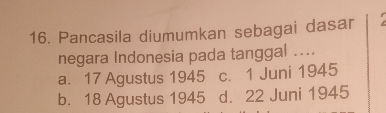 Pancasila diumumkan sebagai dasar
negara Indonesia pada tanggal ....
a. 17 Agustus 1945 c. 1 Juni 1945
b. 18 Agustus 1945 d. 22 Juni 1945