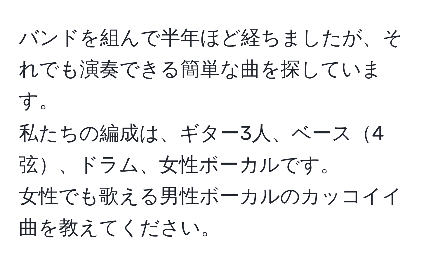 バンドを組んで半年ほど経ちましたが、それでも演奏できる簡単な曲を探しています。  
私たちの編成は、ギター3人、ベース4弦、ドラム、女性ボーカルです。  
女性でも歌える男性ボーカルのカッコイイ曲を教えてください。