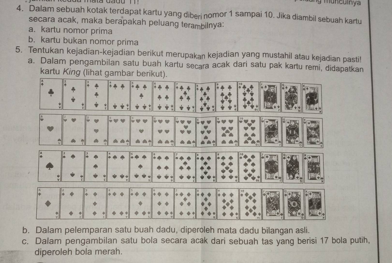 mata dadu 1 ! 
4. Dalam sebuah kotak terdapat kartu yang diberi nomor 1 sampai 10. Jika diambil sebuah kartu 
secara acak, maka berapakah peluang terambilnya: 
a. kartu nomor prima 
b. kartu bukan nomor prima 
5. Tentukan kejadian-kejadian berikut merupakan kejadian yang mustahil atau kejadian pasti! 
a. Dalam pengambilan satu buah kartu secara acak dari satu pak kartu remi, didapatkan 
kartu King (lihat gambar berikut). 
b. Dalam pelemparan satu buah dadu, diperoleh mata dadu bilangan asli. 
c. Dalam pengambilan satu bola secara acak dari sebuah tas yang berisi 17 bola putih, 
diperoleh bola merah.