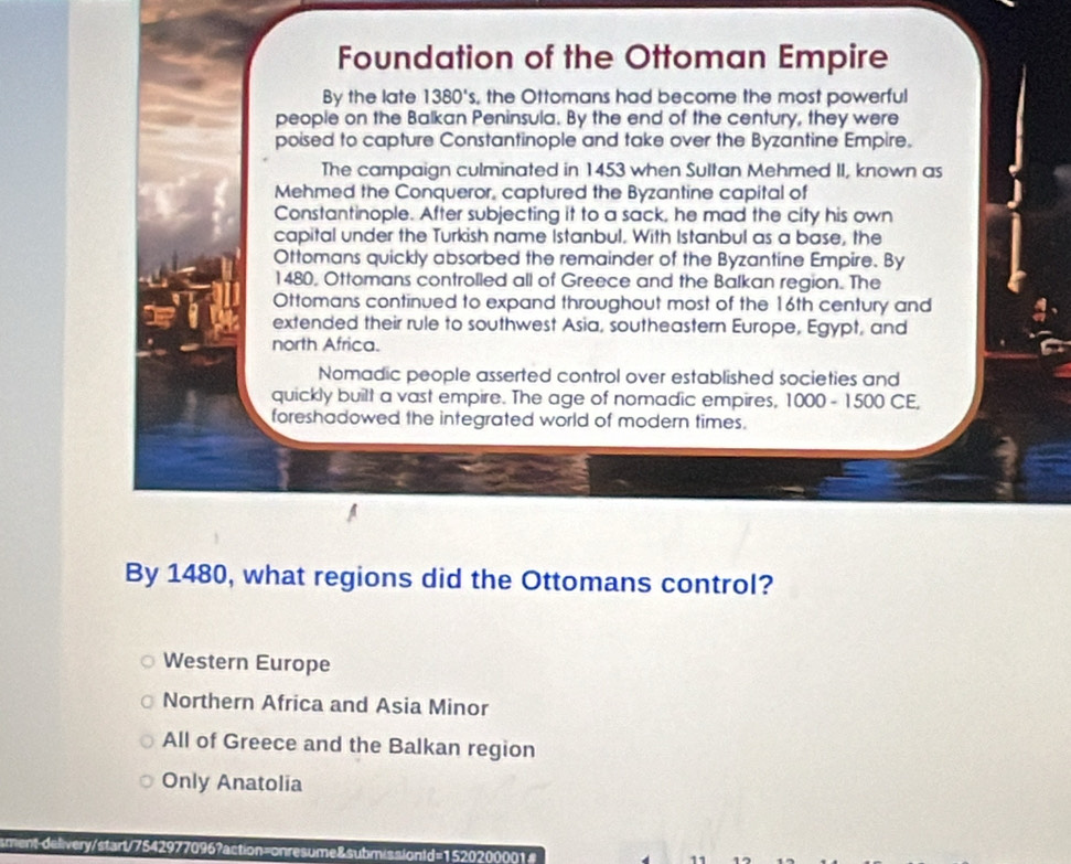 Foundation of the Ottoman Empire
By the late 1380's , the Ottomans had become the most powerful
people on the Balkan Peninsula. By the end of the century, they were
poised to capture Constantinople and take over the Byzantine Empire.
The campaign culminated in 1453 when Sultan Mehmed II, known as
Mehmed the Conqueror, captured the Byzantine capital of
Constantinople. After subjecting it to a sack, he mad the city his own
capital under the Turkish name Istanbul. With Istanbul as a base, the
Ottomans quickly absorbed the remainder of the Byzantine Empire. By
1480, Ottomans controlled all of Greece and the Balkan region. The
Ottomans continued to expand throughout most of the 16th century and
extended their rule to southwest Asia, southeastern Europe, Egypt, and
north Africa.
Nomadic people asserted control over established societies and
quickly built a vast empire. The age of nomadic empires, 1000 - 1500 CE,
foreshadowed the integrated world of modern times.
By 1480, what regions did the Ottomans control?
Western Europe
Northern Africa and Asia Minor
All of Greece and the Balkan region
Only Anatolia
smentdelivery/start/7542977096?action=onresume&submissiontd=1520200001#
11