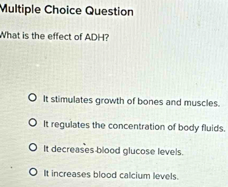 Question
What is the effect of ADH?
It stimulates growth of bones and muscles.
It regulates the concentration of body fluids.
It decreases blood glucose levels.
It increases blood calcium levels.