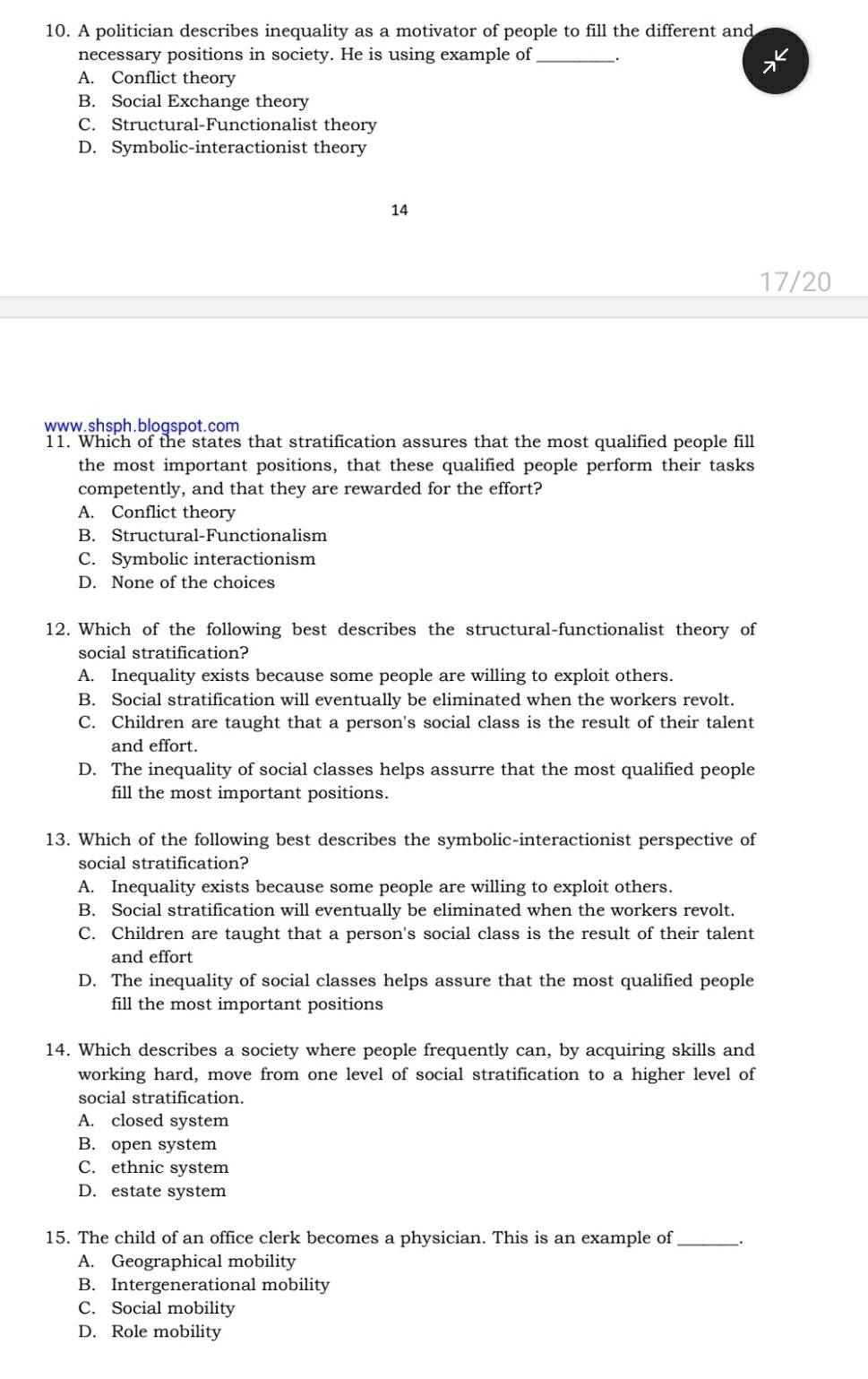 A politician describes inequality as a motivator of people to fill the different and
necessary positions in society. He is using example of __.
*
A. Conflict theory
B. Social Exchange theory
C. Structural-Functionalist theory
D. Symbolic-interactionist theory
14
17/20
www.shsph.blogspot.com
11. Which of the states that stratification assures that the most qualified people fill
the most important positions, that these qualified people perform their tasks
competently, and that they are rewarded for the effort?
A. Conflict theory
B. Structural-Functionalism
C. Symbolic interactionism
D. None of the choices
12. Which of the following best describes the structural-functionalist theory of
social stratification?
A. Inequality exists because some people are willing to exploit others.
B. Social stratification will eventually be eliminated when the workers revolt.
C. Children are taught that a person's social class is the result of their talent
and effort.
D. The inequality of social classes helps assurre that the most qualified people
fill the most important positions.
13. Which of the following best describes the symbolic-interactionist perspective of
social stratification?
A. Inequality exists because some people are willing to exploit others.
B. Social stratification will eventually be eliminated when the workers revolt.
C. Children are taught that a person's social class is the result of their talent
and effort
D. The inequality of social classes helps assure that the most qualified people
fill the most important positions
14. Which describes a society where people frequently can, by acquiring skills and
working hard, move from one level of social stratification to a higher level of
social stratification.
A. closed system
B. open system
C. ethnic system
D. estate system
15. The child of an office clerk becomes a physician. This is an example of_
A. Geographical mobility
B. Intergenerational mobility
C. Social mobility
D. Role mobility