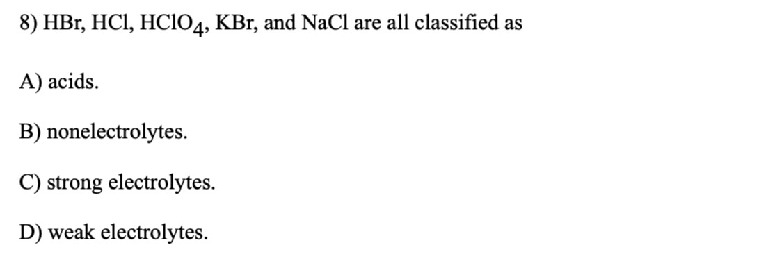 HBr, HCl, HClO₄, KBr, and NaCl are all classified as
A) acids.
B) nonelectrolytes.
C) strong electrolytes.
D) weak electrolytes.