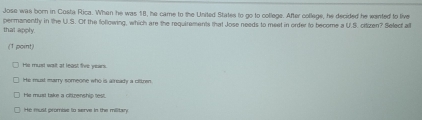 Jose was born in Costa Rica. When he was 18, he came to the United States to go to college. After collage, he decided he wanted to live
that apply. permanently in the U.S. Of the following, which are the requirements that Jose needs to meet in order to become a U.S. citizen? Select all
(1 point)
He must wait at least five years
He must marry someone who is already a ofkren
He must take a citizenship lest.
He must promise to serve in the military