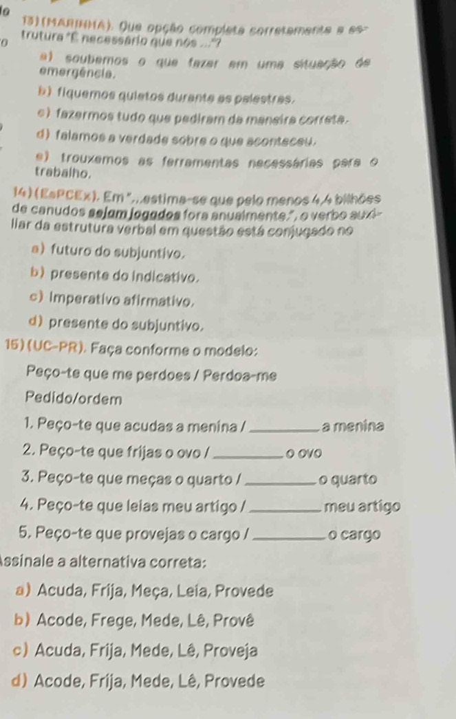 (MARIHA). Que opção completa corretamenta a es-
0
trutura "É necessário que nos ...?
a) soubemos o que fazar em uma situação de
emergência.
b)fiquemos quietos durante as palestras.
e) fazermos tudo que pediram da maneira correta.
d) falamos a verdade sobre o que aconteceu.
e) trouxemos as ferramentas necessárias para o
trabalho.
14) (EsPCEx). Em ",,estima-se que pelo menos 4, 4 bilhões
de canudos sejum jogados fora anualmente.", o verbo auxi-
llar da estrutura verbal em questão está conjugado no
a) futuro do subjuntivo.
b) presente do indicativo.
c) Imperativo afirmativo.
d) presente do subjuntivo.
15) (UC-PR). Faça conforme o modelo:
Peço-te que me perdoes / Perdoa-me
Pedido/ordem
1. Peço-te que acudas a menina / _a menina
2. Peço-te que frijas o ovo / _O OVO
3. Peço-te que meças o quarto / _o quarto
4. Peço-te que leias meu artigo / _meu artigo
5. Peço-te que provejas o cargo / _o cargo
Assinale a alternativa correta:
a) Acuda, Frija, Meça, Leia, Provede
b) Acode, Frege, Mede, Lê, Provê
c) Acuda, Frija, Mede, Lê, Proveja
d) Acode, Frija, Mede, Lê, Provede