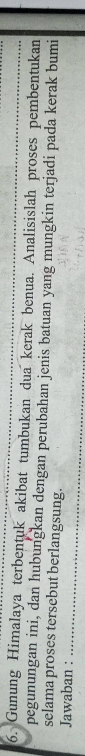 Gunung Himalaya terbentuk akibat tumbukan dua kerak benua. Analisislah proses pembentukan 
pegunungan ini, dan hubungkan dengan perubahan jenis batuan yang mungkin terjadi pada kerak bumi 
selama proses tersebut berlangsung. 
Jawaban :_