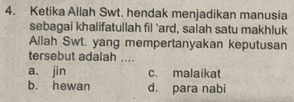 Ketika Allah Swt. hendak menjadikan manusia
sebagai khalifatullah fil 'ard, salah satu makhluk
Allah Swt. yang mempertanyakan keputusan
tersebut adalah ....
a. jin c. malaikat
b. hewan d. para nabi