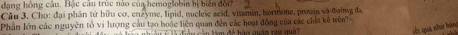 dạng hồng câu. Bậc câu trúc nào của hemoglobin bị biên đối? 
Câu 3. Cho: đại phân tử hữu cơ, enzyme, lipid, nucleic acid, vitamin, hormone, protein và đường đa. 
Phần lớn các nguyên tố vi lượng cầu tạo hoặc liên quan đến các hoạt động của các chất kê trên? 
l c ầ n làm đề bảo quận rau quâ 
cết quả như bảng