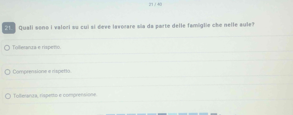 21 / 40
21. Quali sono i valori su cui si deve lavorare sia da parte delle famiglie che nelle aule?
Tolleranza e rispetto.
Comprensione e rispetto.
Tolleranza, rispetto e comprensione.