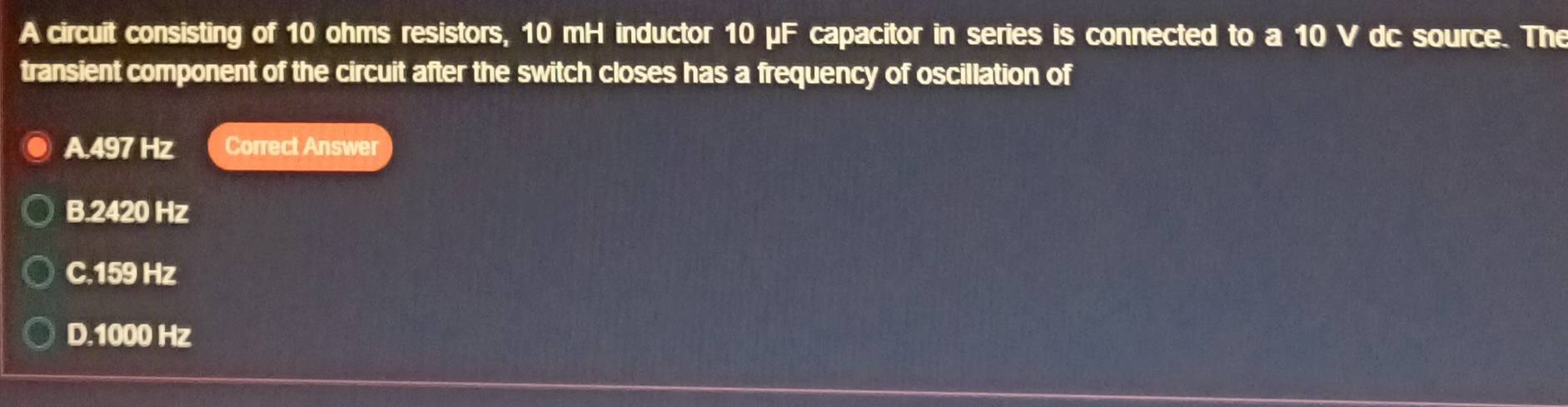 A circuit consisting of 10 ohms resistors, 10 mH inductor 10mu F capacitor in series is connected to a 10 V dc source. The
transient component of the circuit after the switch closes has a frequency of oscillation of
A. 497 Hz Correct Answer
B. 2420 Hz
C. 159 Hz
D. 1000 Hz