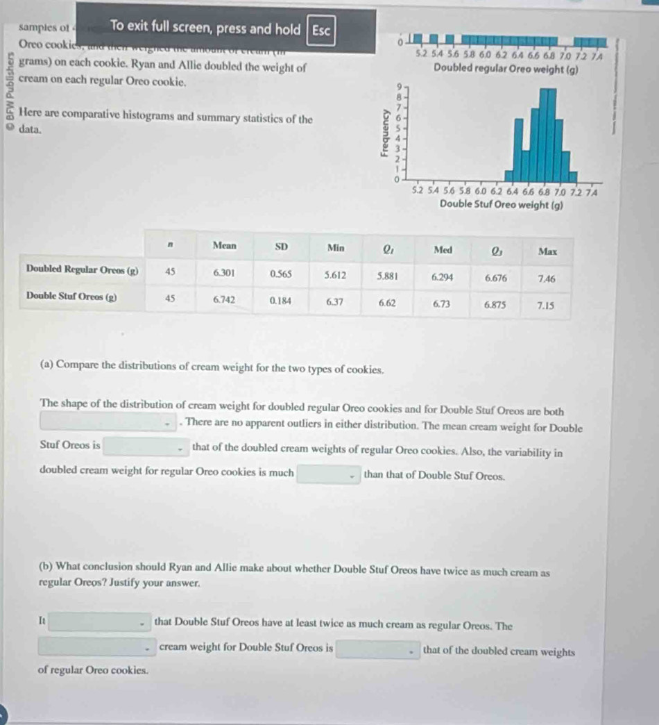 samples of To exit full screen, press and hold Esc
Oreo cookies, and then weighed n 
grams) on each cookie. Ryan and Allie doubled the weight of 
9 cream on each regular Oreo cookie.
Here are comparative histograms and summary statistics of the
data.
(a) Compare the distributions of cream weight for the two types of cookies.
The shape of the distribution of cream weight for doubled regular Oreo cookies and for Double Stuf Oreos are both
. There are no apparent outliers in either distribution. The mean cream weight for Double
Stuf Oreos is that of the doubled cream weights of regular Oreo cookies. Also, the variability in
doubled cream weight for regular Oreo cookies is much than that of Double Stuf Oreos.
(b) What conclusion should Ryan and Allie make about whether Double Stuf Oreos have twice as much cream as
regular Oreos? Justify your answer.
It that Double Stuf Oreos have at least twice as much cream as regular Oreos. The
cream weight for Double Stuf Oreos is that of the doubled cream weights
of regular Oreo cookies.