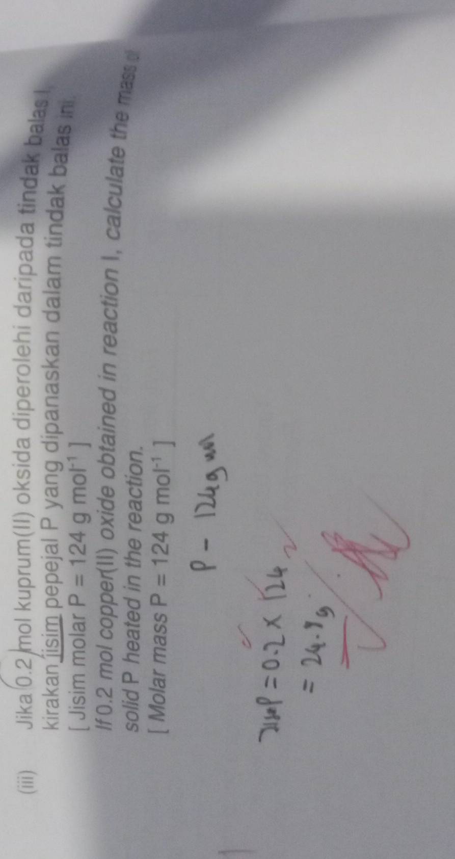 (iii) Jika 0.2 mol kuprum(II) oksida diperolehi daripada tindak balas I 
kirakan isim pepejal P yang dipanaskan dalam tindak balas in. 
[ Jisim molar P=124gmol^(-1)]
If 0.2 mol copper(1I) oxide obtained in reaction 1, calculate the mass 
solid P heated in the reaction. 
[ Molar mass P=124gmol^(-1)