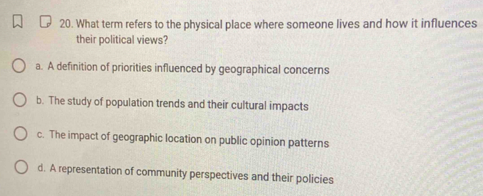 What term refers to the physical place where someone lives and how it influences
their political views?
a. A definition of priorities influenced by geographical concerns
b. The study of population trends and their cultural impacts
c. The impact of geographic location on public opinion patterns
d. A representation of community perspectives and their policies