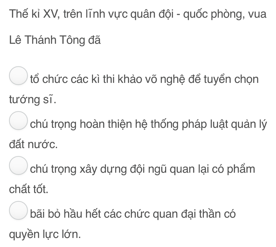 Thế kỉ XV, trên lĩnh vực quân đội - quốc phòng, vua
Lê Thánh Tông đã
tổ chức các kì thi khảo võ nghệ để tuyển chọn
tướng sĩ.
chú trọng hoàn thiện hệ thống pháp luật quản lý
đất nước.
chú trọng xây dựng đội ngũ quan lại có phẩm
chất tốt.
bãi bỏ hầu hết các chức quan đại thần có
quyền lực lớn.