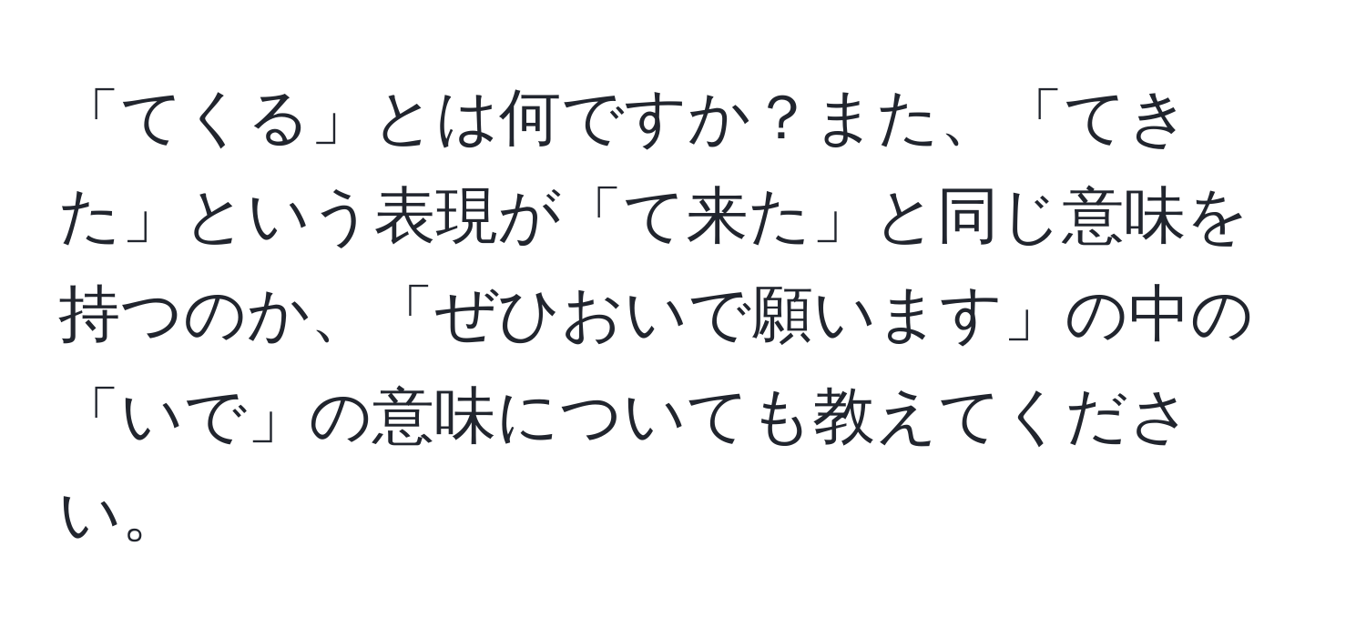 「てくる」とは何ですか？また、「てきた」という表現が「て来た」と同じ意味を持つのか、「ぜひおいで願います」の中の「いで」の意味についても教えてください。