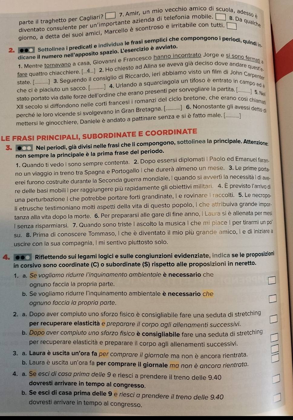 parte il traghetto per Cagliari? □ 7. Amir, un mio vecchio amico di scuola, adesso è
diventato consulente per un’importante azienda di telefonia mobile. □ 8. Da qualche
giorno, a detta dei suoi amici, Marcello è scontroso e irritabile con tutti.
2. ... Sottolinea i predicati e individua le frasi semplici che compongono í periodi, quindi in-
dicane il numero nell'apposito spazio. L’esercizio è avviato.
1. Mentre tornavano a casa, Giovanni e Francesco hanno incontrato Jorge e si sono fermati a
fare quattro chiacchiere. [...4....] 2. Ho chiesto ad Alina se aveva già deciso dove andare quest'e
state. [. (................ 3. Seegnendo il consiglio di Riccardo, ieri abbiamo visto un film di John Carpenter
che ci è piaciuto un sacco. [. (................ 4. Urlando a squarciagola un tifoso è entrato in campo ed é
stato portato via dalle forze dell'ordine che erano presenti per sorvegliare la partita. [..............] 5. Ne
XII secolo si diffondono nelle corti francesi i romanzi del ciclo bretone, che erano così chiamati
perché le loro vicende si svolgevano in Gran Bretagna. [. .................] 6. Nonostante gli avessi detto di
mettersi le ginocchiere, Daniele è andato a pattinare senza e si è fatto male. [, .
LE FRASI PRINCIPALI, SUBORDINATE E COORDINATE
3. ●○○ Nei periodi, già divisi nelle frasi che li compongono, sottolinea la principale. Attenzione:
non sempre la principale è la prima frase del periodo.
1. Quando ti vedo I sono sempre contenta. 2. Dopo essersi diplomati | Paolo ed Emanuel faran-
no un viaggio in treno tra Spagna e Portogallo | che durerà almeno un mese. 3. Le prime porta-
erei furono costruite durante la Seconda guerra mondiale, I quando si avvertì la necessità I di ave-
re delle basi mobili | per raggiungere più rapidamente gli obiettivi militari. 4. È previsto l’arrivo di
una perturbazione | che potrebbe portare forti grandinate, l e rovinare i raccolti. 5. Le necropo-
Ii etrusche testimoniano molti aspetti della vita di questo popolo, I che attribuiva grande impor-
tanza alla vita dopo la morte. 6. Per prepararsi alle gare di fine anno, | Laura siè allenata per mesi
I senza risparmiarsi. 7. Quando sono triste I ascolto la musica | che mi piace | per tirarmi un po
su. 8. Prima di conoscere Tommaso, I che è diventato il mio più grande amico, l e di iniziare a
uscire con la sua compagnia, I mi sentivo piuttosto solo.
4. 000 Riflettendo sui legami logici e sulle congiunzioni evidenziate, indica se le proposizioni
in corsivo sono coordinate (C) o subordinate (S) rispetto alle proposizioni in neretto.
1. a. Se vogliamo ridurre l’inquinamento ambientale è necessario che
ognuno faccia la propria parte.
b. Se vogliamo ridurre l'inquinamento ambientale è necessario che
ognuno faccia la propria parte.
2. a. Dopo aver compiuto uno sforzo fisico è consigliabile fare una seduta di stretching
per recuperare elasticità e preparare il corpo agli allenamenti successivi.
b. Dopo aver compiuto uno sforzo fisico è consigliabile fare una seduta di stretching
per recuperare elasticità e preparare il corpo agli allenamenti successivi.
3. a. Laura è uscita un'ora fa per comprare il giorngle ma non è ancora rientrata.
b. Laura è uscita un'ora fa per comprare il giornale mα non è ɑncorα rientratd.
4. a. Se esci di casa prima delle 9 e riesci a prendere il treno delle 9.40
dovresti arrivare in tempo al congresso.
b. Se esci di casa prima delle 9 e riesci α prendere il treno delle 9.40
dovresti arrivare in tempo al congresso.