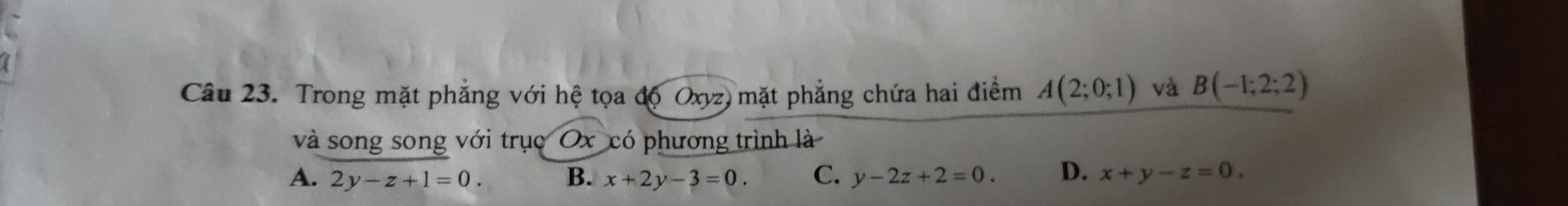 Trong mặt phẳng với hệ tọa độ Oxyz) mặt phẳng chứa hai điểm A(2;0;1) và B(-1;2;2)
và song song với trục Ox có phương trình là
A. 2y-z+1=0. B. x+2y-3=0. C. y-2z+2=0. D. x+y-z=0.