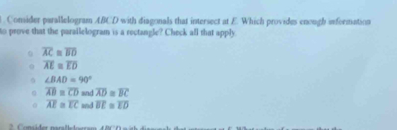 Consider parallelogram ABCD with diagonals that intersect at E. Which provides enough information
to prove that the parailelogram is a rectangle? Check all that apply
overline AC≌ overline BD
overline AE≌ overline ED
∠ BAD=90°
overline AB≌ overline CD and overline AD≌ overline BC
overline AE≌ overline EC and overline BE≌ overline ED