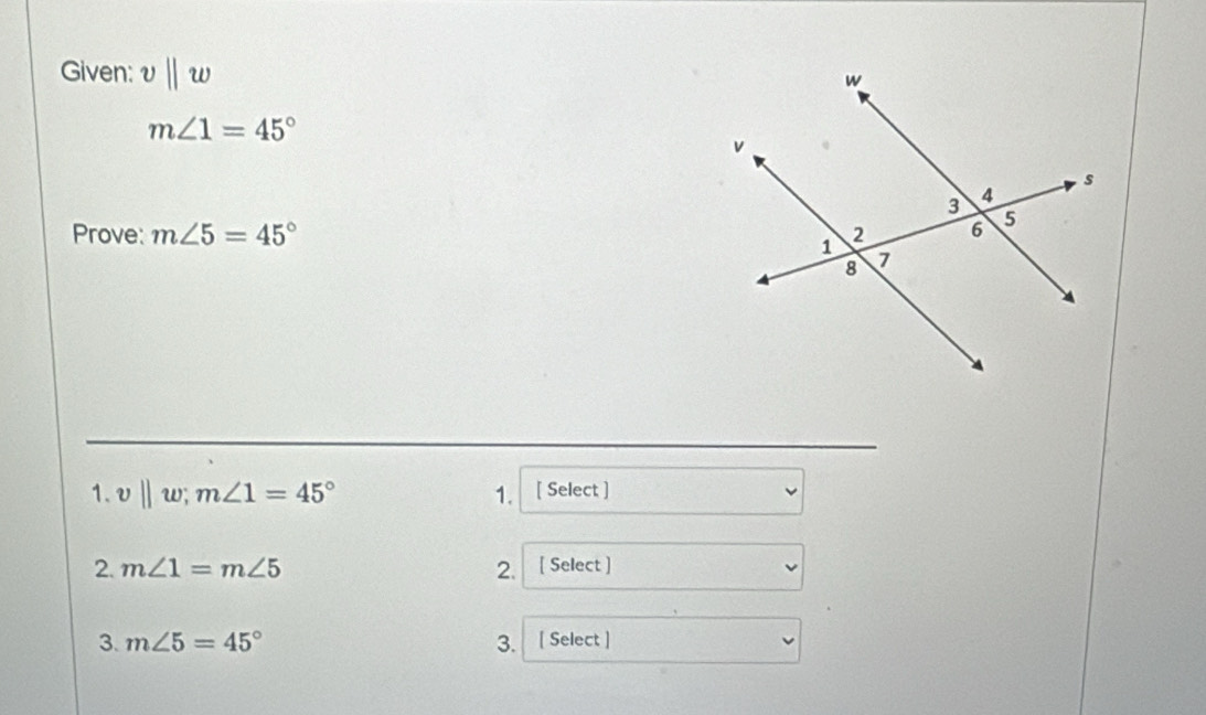 Given: v||w
m∠ 1=45°
Prove: m∠ 5=45°
1. v||w; m∠ 1=45° 1. [ Select ] 
2. m∠ 1=m∠ 5 2. [ Select ] 
3. m∠ 5=45° 3. [ Select ]