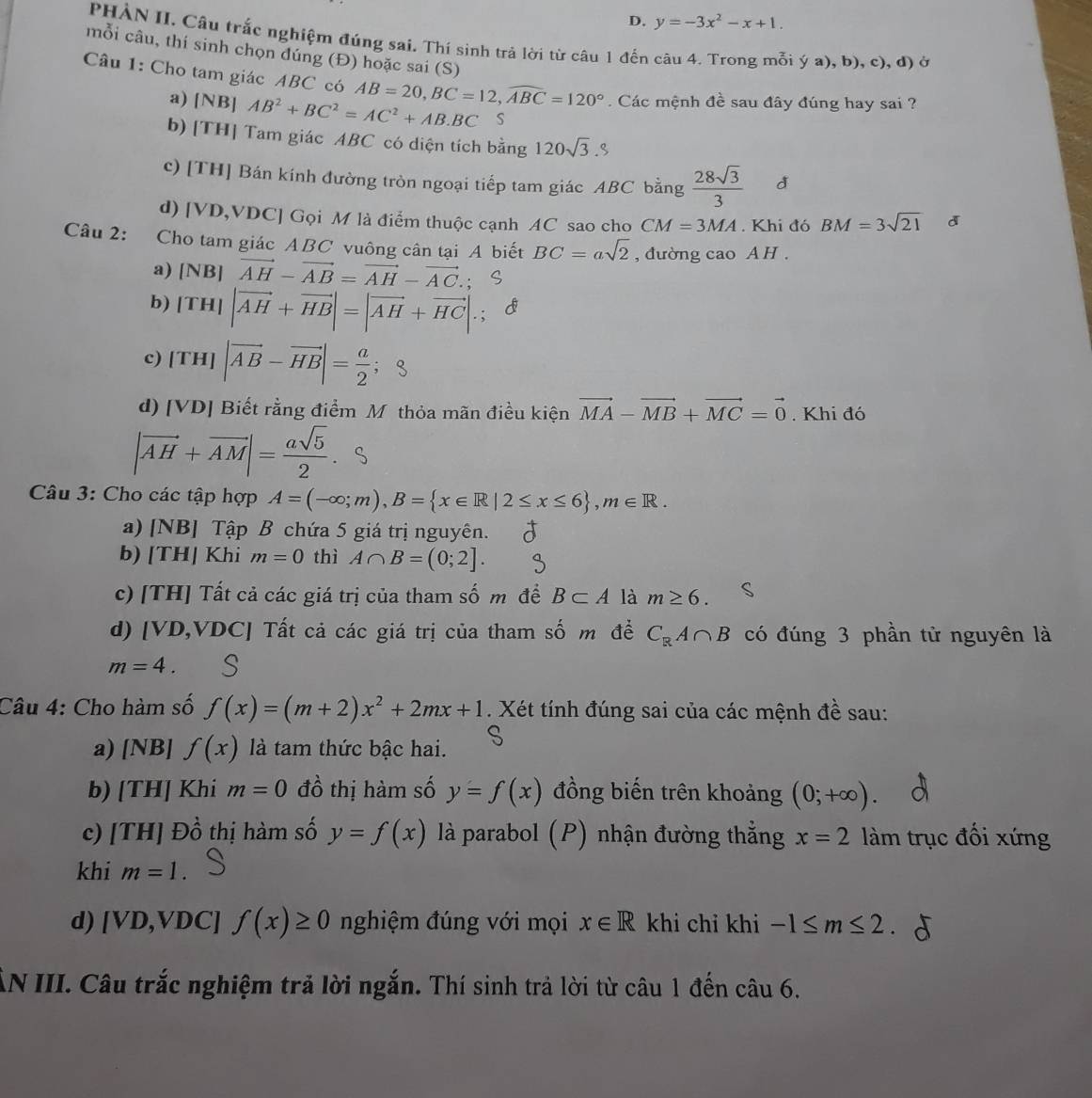 y=-3x^2-x+1.
PHẢN II. Câu trắc nghiệm đúng sai. Thí sinh trả lời từ câu 1 đến câu 4. Trong mỗi ý a), b), c), d Ở
mỗi câu, thí sinh chọn đúng (Đ) hoặc sai (S)
Câu 1: Cho tam giác ABC có AB=20,BC=12,widehat ABC=120°. Các mệnh đề sau đây đúng hay sai ?
a) [NB] AB^2+BC^2=AC^2+AB· BC s
b) [TH] Tam giác ABC có diện tích bằng 120sqrt(3).S
c) [TH] Bán kính đường tròn ngoại tiếp tam giác ABC bằng  28sqrt(3)/3  d
d) [VD,VDC] Gọi M là điểm thuộc cạnh AC sao cho CM=3MA. Khi đó BM=3sqrt(21) d
Câu 2: Cho tam giác ABC vuông cân tại A biết BC=asqrt(2) , đường cao A H .
a) [NB]vector AH-vector AB=vector AH-vector AC.; ς
b) |TH||vector AH+vector HB|=|vector AH+vector HC|.; c
 
c) |TH||vector AB-vector HB|= a/2  ； 8
d) v DJ Biết rằng điểm M thỏa mãn điều kiện vector MA-vector MB+vector MC=vector 0. Khi đó
|vector AH+vector AM|= asqrt(5)/2 .
Câu 3: Cho các tập hợp A=(-∈fty ;m),B= x∈ R|2≤ x≤ 6 ,m∈ R.
a) [NB] Tập B chứa 5 giá trị nguyên.
b) [TH] Khi m=0 thì A∩ B=(0;2].
c) [TH] Tất cả các giá trị của tham số m để B⊂ A là m≥ 6.
d) [VD,VDC] Tất cả các giá trị của tham số m đề C_RA∩ B có đúng 3 phần tử nguyên là
m=4.
Câu 4: Cho hàm số f(x)=(m+2)x^2+2mx+1. Xét tính đúng sai của các mệnh đề sau:
a) [NB] f(x) là tam thức bậc hai. S
b) [TH] Khi m=0 đồ thị hàm số y=f(x) đồng biến trên khoảng (0;+∈fty )
c) [TH] Đồ thị hàm số y=f(x) là parabol (P) nhận đường thẳng x=2 làm trục đổi xứng
khi m=1.
d) [VD,VDC] f(x)≥ 0 nghiệm đúng với mọi x∈ R khi chỉ khi -1≤ m≤ 2
AN III. Câu trắc nghiệm trả lời ngắn. Thí sinh trả lời từ câu 1 đến câu 6.