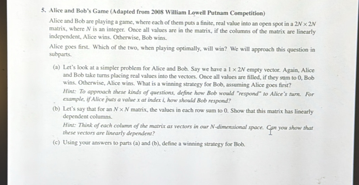 Alice and Bob’s Game (Adapted from 2008 William Lowell Putnam Competition) 
Alice and Bob are playing a game, where each of them puts a finite, real value into an open spot in a 2N* 2N
matrix, where N is an integer. Once all values are in the matrix, if the columns of the matrix are linearly 
independent, Alice wins. Otherwise, Bob wins. 
Alice goes first. Which of the two, when playing optimally, will win? We will approach this question in 
subparts. 
(a) Let’s look at a simpler problem for Alice and Bob. Say we have a 1* 2N empty vector. Again, Alice 
and Bob take turns placing real values into the vectors. Once all values are filled, if they sum to 0, Bob 
wins. Otherwise, Alice wins. What is a winning strategy for Bob, assuming Alice goes first? 
Hint: To approach these kinds of questions, define how Bob would "respond" to Alice's turn. For 
example, if Alice puts a value x at index i, how should Bob respond? 
(b) Let’s say that for an N* N matrix, the values in each row sum to 0. Show that this matrix has linearly 
dependent columns. 
Hint: Think of each column of the matrix as vectors in our N -dimensional space. Can you show that 
these vectors are linearly dependent? 
(c) Using your answers to parts (a) and (b), define a winning strategy for Bob.