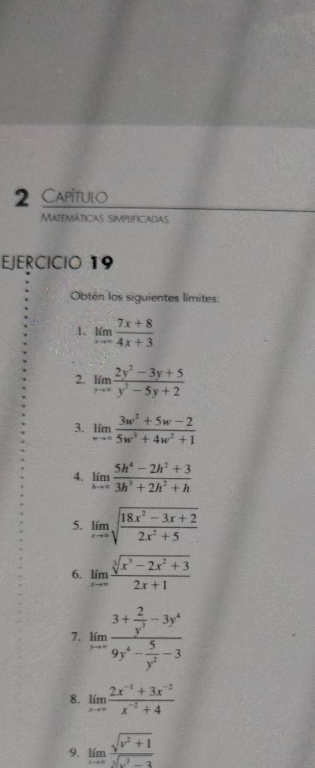 Capítulo 
Matemáticas simplificadas 
EJERCICIO 19 
Obtén los siguientes límites: 
1、 limlimits _xto ∈fty  (7x+8)/4x+3 
2. limlimits _xto ∈fty  (2y^2-3y+5)/y^2-5y+2 
3. limlimits _wto ∈fty  (3w^2+5w-2)/5w^3+4w^2+1 
4. limlimits _hto ∈fty  (5h^4-2h^2+3)/3h^3+2h^2+h 
5. limlimits _xto ∈fty sqrt(frac 18x^2-3x+2)2x^2+5
6. limlimits _xto ∈fty  (sqrt[3](x^3-2x^2+3))/2x+1 
7. limlimits _xto ∈fty frac 3+ 2/y^3 -3y^49y^4- 5/y^2 -3
8. limlimits _xto ∈fty  (2x^(-1)+3x^(-2))/x^(-2)+4 
9. limlimits _xto ∈fty  (sqrt(v^2+1))/sqrt[3](v^3-3) 