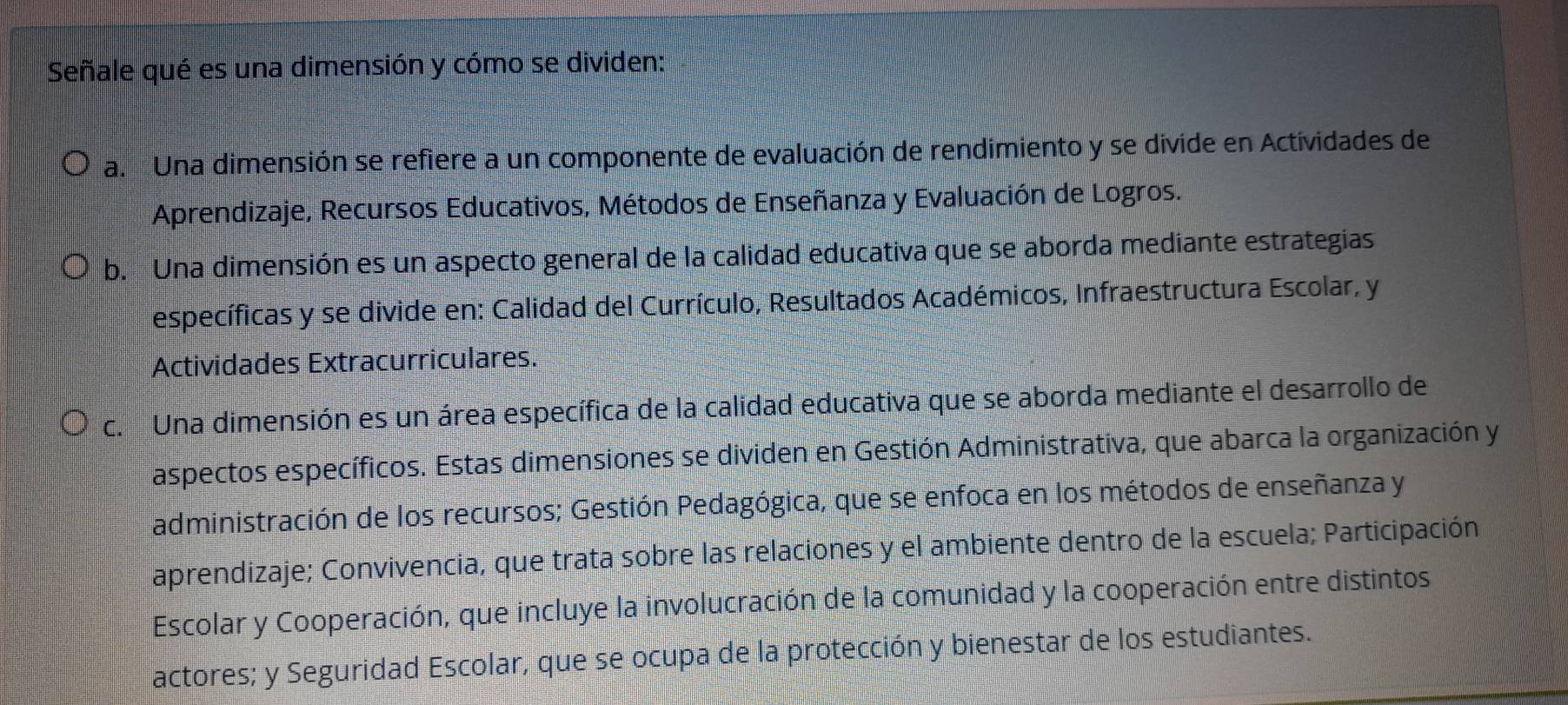 Señale qué es una dimensión y cómo se dividen:
a. Una dimensión se refiere a un componente de evaluación de rendimiento y se divide en Actividades de
Aprendizaje, Recursos Educativos, Métodos de Enseñanza y Evaluación de Logros.
b. Una dimensión es un aspecto general de la calidad educativa que se aborda mediante estrategias
específicas y se divide en: Calidad del Currículo, Resultados Académicos, Infraestructura Escolar, y
Actividades Extracurriculares.
c. Una dimensión es un área específica de la calidad educativa que se aborda mediante el desarrollo de
aspectos específicos. Estas dimensiones se dividen en Gestión Administrativa, que abarca la organización y
administración de los recursos; Gestión Pedagógica, que se enfoca en los métodos de enseñanza y
aprendizaje; Convivencia, que trata sobre las relaciones y el ambiente dentro de la escuela; Participación
Escolar y Cooperación, que incluye la involucración de la comunidad y la cooperación entre distintos
actores; y Seguridad Escolar, que se ocupa de la protección y bienestar de los estudiantes.