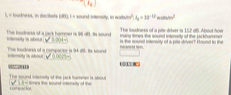 1 )
Lequiv loudness, in decibels (dB); I = sound intensity, in watts/m²; I_0=10^(-12)watts/m^2
The loudness of a pile driver is 112 dB. About how 
The loudness of a jack hammer is 96 dB. Its sound many times the sound intensity of the jackhammer 
inlensity is about 0.004≌. is the sound intensity of a pile driver? Round to the 
The loudness of a compactor is 94 dB. Its sound nearest ten. 
□  □ 
intensity is about 0.0025°
DONE & 
The sound intensity of the jack hammer is about
1.0vee times the sound intensity of the 
compactor