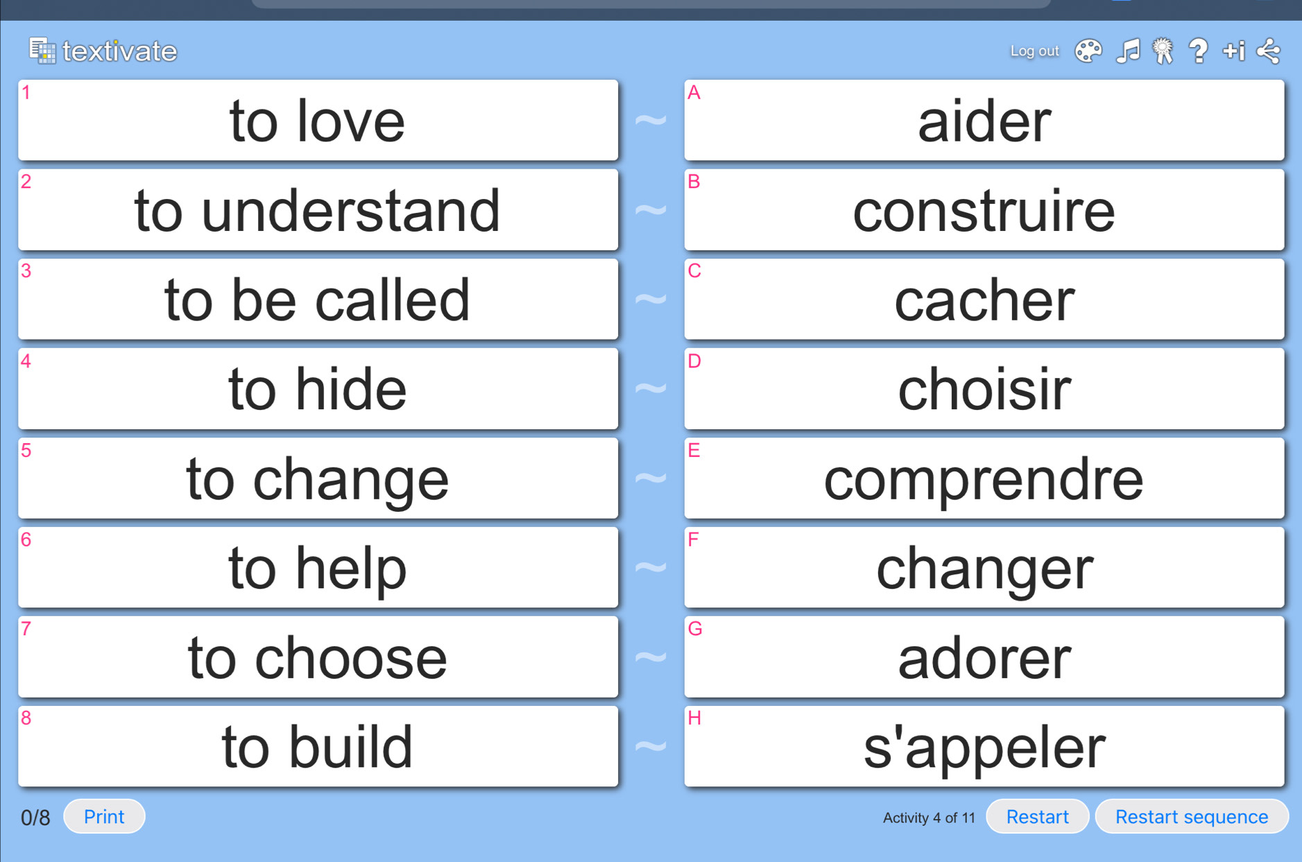 textivate Log out
1
A
to love aider
2
B
to understand construire
3
C
to be called cacher
4
D
to hide choisir
5
E
to change comprendre
6
F
to help changer
7
G
to choose adorer
8
H
to build s'appeler
0/8 Print Activity 4 of 11 Restart Restart sequence