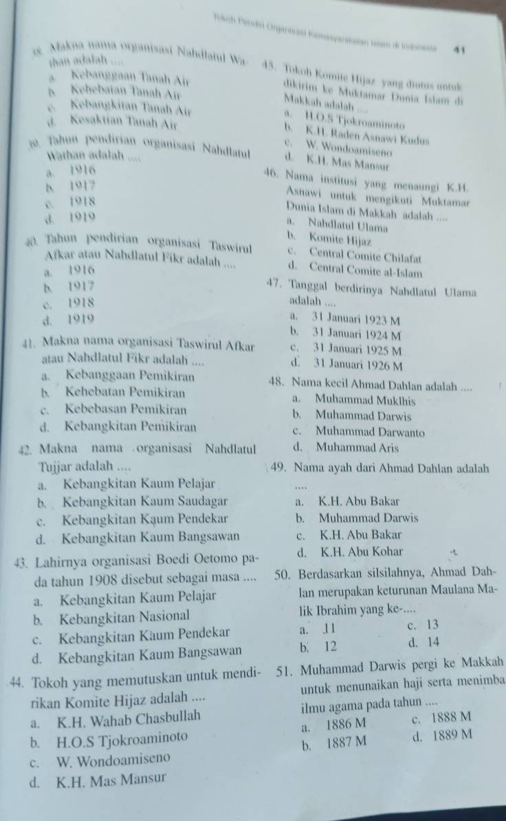 okch Pendir Orjanteast Kamasyarakstan Istam di Indonesta 41
than adalah ....
g Makna nama organisasi Nahdlatul Wa- 45. Tokoh Komite Hijaz yang diutus untul
a.  Kebanggaan Tanah Air
dikirim ke Muktamar Dunia Islam di
5 Kehebatan Tanah Air
Makkah adalah ....
e. Kebangkítan Tanah Air
a. H.O.S Tjokroaminoto
d. Kesaktian Tanah Air
b. K.H. Raden Asnawi Kudus
c. W. Wondoamiseno
. Tahun pendirian organisasi Nahdlatul d. K.H. Mas Mansur
Wathan adalah ....
a. 1916
46. Nama institusi yang menaungi K.H.
b. 1917
Asnawi untuk mengikuti Muktamar
c. 1918
Dunia Islam di Makkah adalah ....
d. 1919
a. Nahdlatul Ulama
b. Komite Hijaz
40. Tahun pendirian organisasi Taswirul c. Central Comite Chilafat
Afkar atau Nahdlatul Fikr adalah .... d. Central Comite al-Islam
a. 1916
b. 1917
47. Tanggal berdirinya Nahdlatul Ulama
c. 1918 adalah ....
d. 1919
a. 31 Januari 1923 M
b. 31 Januari 1924 M
41. Makna nama organisasi Taswirul Afkar c. 31 Januari 1925 M
atau Nahdlatul Fikr adalah .... d. 31 Januari 1926 M
a. Kebanggaan Pemikiran 48. Nama kecil Ahmad Dahlan adalah ....
b. Kehebatan Pemikiran a. Muhammad Muklhis
c. Kebebasan Pemikiran b. Muhammad Darwis
d. Kebangkitan Pemikiran c. Muhammad Darwanto
42. Makna nama  organisasi Nahdlatul d. Muhammad Aris
Tujjar adalah .... 49. Nama ayah dari Ahmad Dahlan adalah
a. Kebangkitan Kaum Pelajar
b. Kebangkitan Kaum Saudagar a. K.H. Abu Bakar
c. Kebangkitan Kạum Pendekar b. Muhammad Darwis
d. Kebangkitan Kaum Bangsawan c. K.H. Abu Bakar
43. Lahirnya organisasi Boedi Oetomo pa- d. K.H. Abu Kohar
da tahun 1908 disebut sebagai masa .... 50. Berdasarkan silsilahnya, Ahmad Dah-
a. Kebangkitan Kaum Pelajar lan merupakan keturunan Maulana Ma-
b. Kebangkitan Nasional lik Ibrahim yang ke-....
c. Kebangkitan Käum Pendekar a. 1 1 c. 13
d. Kebangkitan Kaum Bangsawan b. 12 d. 14
44. Tokoh yang memutuskan untuk mendi- 51. Muhammad Darwis pergi ke Makkah
rikan Komite Hijaz adalah .... untuk menunaikan haji serta menimba
a. K.H. Wahab Chasbullah ilmu agama pada tahun ....
b. H.O.S Tjokroaminoto a. 1886 M c. 1888 M
c. W. Wondoamiseno b. 1887 M d. 1889 M
d. K.H. Mas Mansur