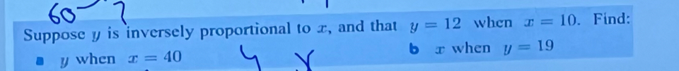 Suppose y is inversely proportional to x, and that y=12 when x=10. Find: 
b r when y=19
y when x=40