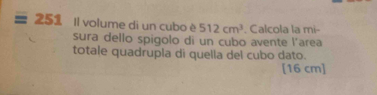 251 Il volume di un cubo è 512cm^3 , Calcola la mi- 
sura dello spigolo di un cubo avente l’area 
totale quadrupla di quella del cubo dato.
[16 cm]