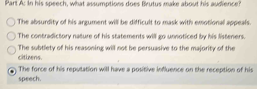 In his speech, what assumptions does Brutus make about his audience?
The absurdity of his argument will be difficult to mask with emotional appeals.
The contradictory nature of his statements will go unnoticed by his listeners.
The subtlety of his reasoning will not be persuasive to the majority of the
citizens.
The force of his reputation will have a positive influence on the reception of his
speech.