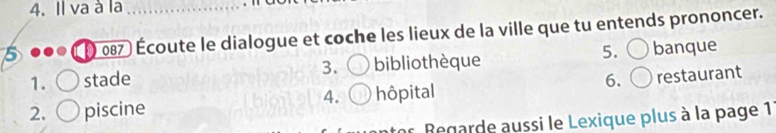 Il va à la_
5 ( 087 ) Écoute le dialogue et coche les lieux de la ville que tu entends prononcer.
1. stade 3. biblioth èque 5. banque
2. piscine hôpital 6. restaurant
4.
* Begarde aussi le Lexique plus à la page 1