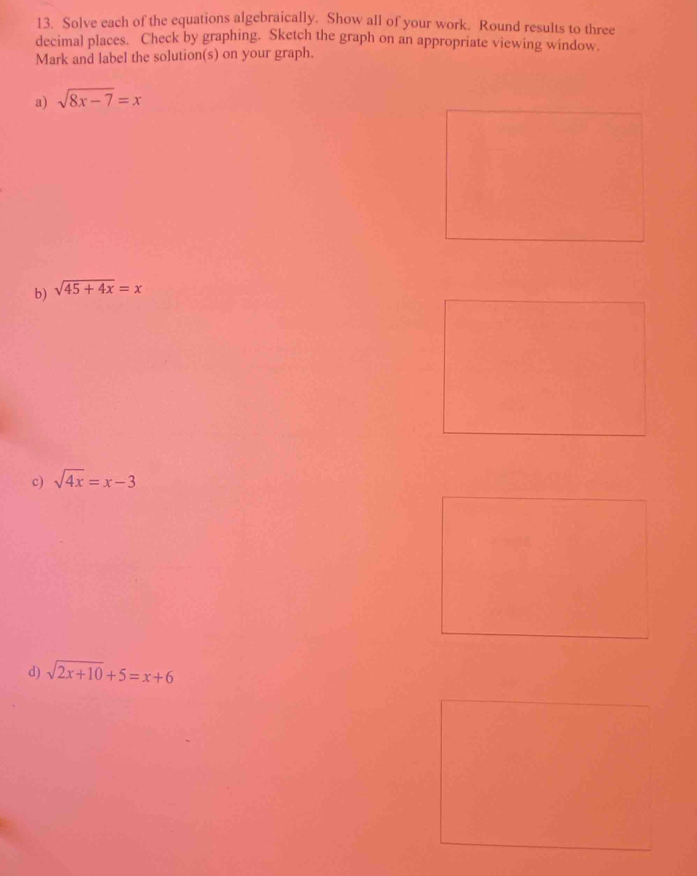 Solve each of the equations algebraically. Show all of your work. Round results to three
decimal places. Check by graphing. Sketch the graph on an appropriate viewing window.
Mark and label the solution(s) on your graph.
a) sqrt(8x-7)=x
b) sqrt(45+4x)=x
c) sqrt(4x)=x-3
d) sqrt(2x+10)+5=x+6