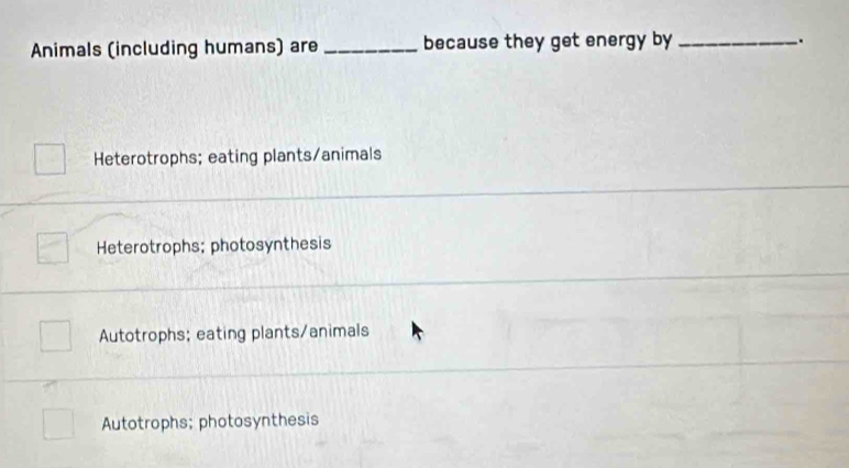 Animals (including humans) are _because they get energy by_
.
Heterotrophs; eating plants/animals
Heterotrophs; photosynthesis
_
Autotrophs; eating plants/animals
Autotrophs; photosynthesis