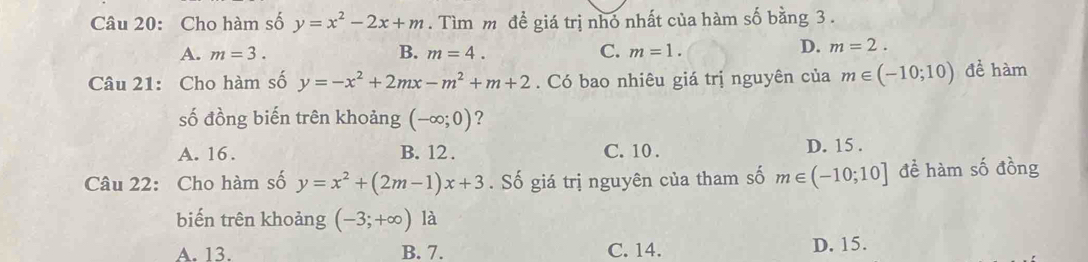 Cho hàm số y=x^2-2x+m. Tìm m để giá trị nhỏ nhất của hàm số bằng 3.
A. m=3. B. m=4. C. m=1.
D. m=2. 
Câu 21: Cho hàm số y=-x^2+2mx-m^2+m+2. Có bao nhiêu giá trị nguyên của m∈ (-10;10) để hàm
số đồng biến trên khoảng (-∈fty ;0) ?
A. 16. B. 12. C. 10. D. 15.
Câu 22: Cho hàm số y=x^2+(2m-1)x+3. Số giá trị nguyên của tham số m∈ (-10;10] đề hàm số đồng
biến trên khoảng (-3;+∈fty ) là
A. 13. B. 7. C. 14. D. 15.