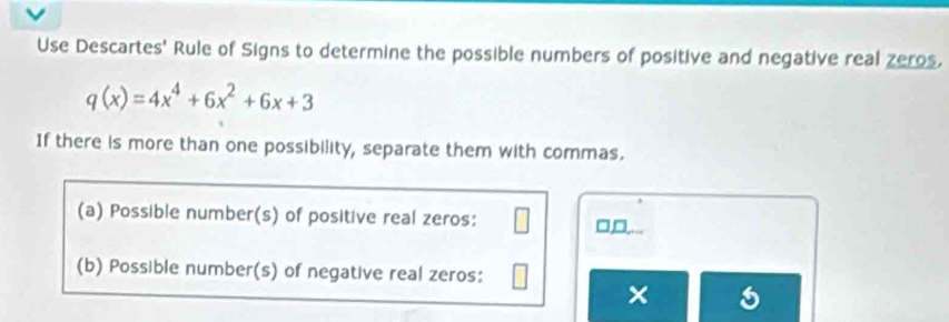 Use Descartes' Rule of Signs to determine the possible numbers of positive and negative real zeros.
q(x)=4x^4+6x^2+6x+3
If there is more than one possibility, separate them with commas. 
(a) Possible number(s) of positive real zeros: 
, 
(b) Possible number(s) of negative real zeros: 
×