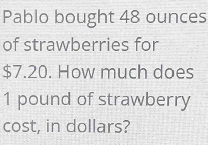 Pablo bought 48 ounces
of strawberries for
$7.20. How much does
1 pound of strawberry 
cost, in dollars?