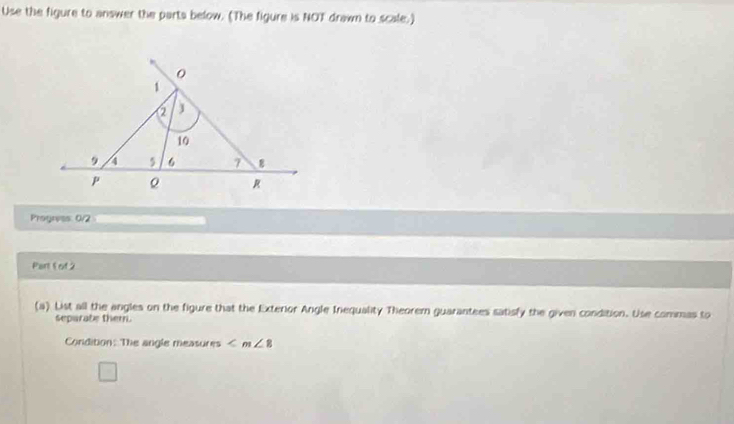 Use the figure to answer the parts below. (The figure is NOT drawn to scale.) 
Progress: 0/2 
Part 5 of 2 
(a) List all the angles on the figure that the Exterior Angle Inequality Theorem guarantees satisfy the given condition. Use commas to 
separabe them. 
Condition: The angle measures ∠ m∠ 8