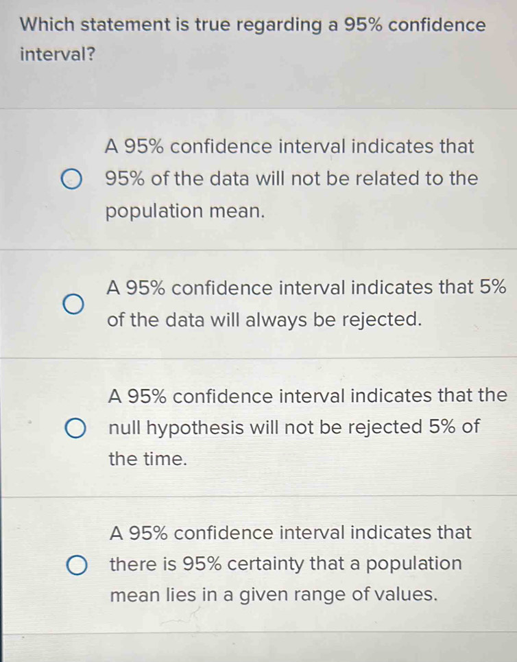 Which statement is true regarding a 95% confidence
interval?
A 95% confidence interval indicates that
95% of the data will not be related to the
population mean.
A 95% confidence interval indicates that 5%
of the data will always be rejected.
A 95% confidence interval indicates that the
null hypothesis will not be rejected 5% of
the time.
A 95% confidence interval indicates that
there is 95% certainty that a population
mean lies in a given range of values.