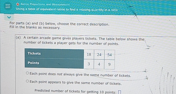 Ratios, Proportions, and Measurement
Using a table of equivalent ratios to find a missing quantity in a ratio
For parts (a) and (b) below, choose the correct description.
Fill in the blanks as necessary.
(a) A certain arcade game gives players tickets. The table below shows the
number of tickets a player gets for the number of points.
Each point does not always give the same number of tickets.
Each point appears to give the same number of tickets.
Predicted number of tickets for getting 10 points: