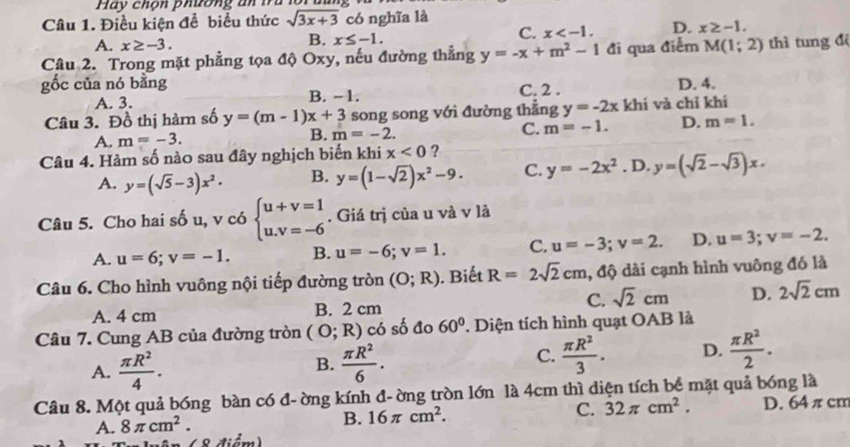 Hay chộn phương an tu lôi đan 
Câu 1. Điều kiện để biểu thức sqrt(3x+3) có nghĩa là
D. x≥ -1.
A. x≥ -3.
B. x≤ -1.
C. x
Câu 2. Trong mặt phẳng tọa độ Oxy, nếu đường thẳng y=-x+m^2-1 đi qua điểm M(1;2) thì tung đệ
gốc của nó bằng D. 4.
A. 3.
B. ~1. C. 2 .
Câu 3. Đồ thị hàm số y=(m-1)x+3 song song với đường thẳng y=-2x khí và chỉ khí
C. m=-1. D. m=1.
A. m=-3.
B. m=-2.
Câu 4. Hàm số nào sau đây nghịch biến khi x<0</tex> ?
A. y=(sqrt(5)-3)x^2.
B. y=(1-sqrt(2))x^2-9. C. y=-2x^2. D. y=(sqrt(2)-sqrt(3))x.
Câu 5. Cho hai sốu, vc6beginarrayl u+v=1 u.v=-6endarray.. Giá trị của u và v là
A. u=6;v=-1.
B. u=-6;v=1.
C. u=-3;v=2. D. u=3;v=-2.
Câu 6. Cho hình vuông nội tiếp đường tròn (O;R) ). Biết R=2sqrt(2)cm , độ dài cạnh hình vuông đó là
A. 4 cm B. 2 cm C. sqrt(2)cm D. 2sqrt(2)cm
Câu 7. Cung AB của đường tròn (O;R) có số đo 60° 1. Diện tích hình quạt OAB là
D.
A.  π R^2/4 .  π R^2/6 .  π R^2/3 .  π R^2/2 .
B.
C.
Câu 8. Một quả bóng bàn có đ- ờng kính đ- ờng tròn lớn là 4cm thì diện tích bề mặt quả bóng là
C. 32π cm^2.
A. 8π cm^2.
B. 16π cm^2. D. 64 π cm
ân( 8 điểm)